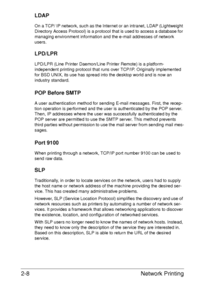 Page 26Network Printing 2-8
LDAP
On a TCP/ IP network, such as the Internet or an intranet, LDAP (Lightweight 
Directory Access Protocol) is a protocol that is used to access a database for 
managing environment information and the e-mail addresses of network 
users.
LPD/LPR
LPD/LPR (Line Printer Daemon/Line Printer Remote) is a platform-
independent printing protocol that runs over TCP/IP. Originally implemented 
for BSD UNIX, its use has spread into the desktop world and is now an 
industry standard. 
POP...