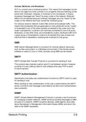 Page 27Network Printing2-9
Unicast, Multicast, and Broadcast
SLP is a unicast and a multicast protocol. This means that messages can be 
sent to one agent at a time (unicast) or to all agents (that are listening) at the 
same time (multicast). However, a multicast is not a broadcast. In theory, 
broadcast messages are “heard” by every node on the network. Multicast 
differs from broadcast because multicast messages are only “heard” by the 
nodes on the network that have “joined the multicast group.” 
For...