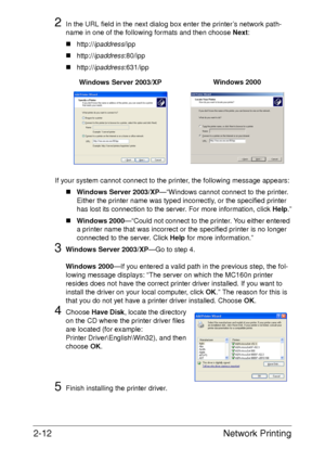 Page 30Network Printing 2-12
2In the URL field in the next dialog box enter the printer’s network path-
name in one of the following formats and then choose Next: 
„http://ipaddress/ipp
„http://ipaddress:80/ipp
„http://ipaddress:631/ipp
If your system cannot connect to the printer, the following message appears:
„Windows Server 2003/XP—“Windows cannot connect to the printer. 
Either the printer name was typed incorrectly, or the specified printer 
has lost its connection to the server. For more information,...