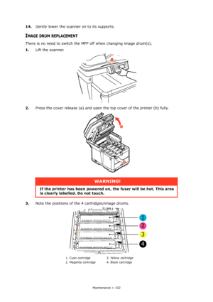 Page 102
Maintenance > 102
14.Gently  lower the scanner on to its supports.
IMAGE DRUM REPLACEMENT
There is no need to switch the MF P off when changing image drum(s).
1. Lift the scanner.
2. Press the cover release (a) and open the top cover of the printer (b) fully.
3. Note the positions of the 4 cartridges/image drums.
WARNING!
If the printer has been  powered on, the fuser will be hot. This area 
is clearly labelled. Do not touch.
1. Cyan cartridge 3. Yellow cartridge
2. Magenta cartridge 4. Black cartridge...