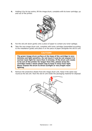 Page 103
Maintenance > 103
4.Holding it by its top centre, lift the image drum, complete with its toner cartridge, up 
and out of the printer.
5. Put the old unit down gently onto a piec e of paper to contain any toner spillage.
6. Take the new image drum unit, complete  with toner cartridge (assembled according 
to the installation guide) and place it on the piece of paper alongside the old ID unit.
7. Remove the protective sheets from the im age drum unit. Keep it the same way 
round as the old unit. Pack the...