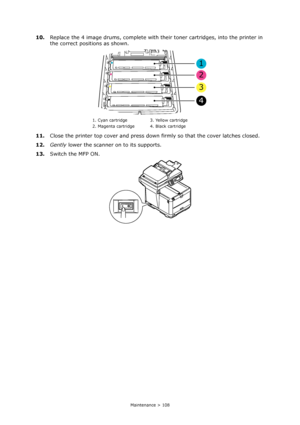 Page 108
Maintenance > 108
10.Replace the 4 image drums, complete with their toner cartridges, into the printer in 
the correct positions as shown.
11. Close the printer top cover and press down  firmly so that the cover latches closed.
12. Gently  lower the scanner on to its supports.
13. Switch the MFP ON.
1. Cyan cartridge 3. Yellow cartridge
2. Magenta cartridge 4. Black cartridge
1
2
3
4
Downloaded From ManualsPrinter.com Manuals 