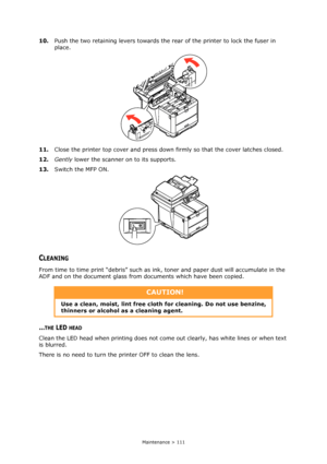 Page 111
Maintenance > 111
10.Push the two retaining levers towards the re ar of the printer to lock the fuser in 
place.
11. Close the printer top cover and press down  firmly so that the cover latches closed.
12. Gently  lower the scanner on to its supports.
13. Switch the MFP ON.
CLEANING
From time to time print “debris” such as ink,  toner and paper dust will accumulate in the 
ADF and on the document glass from  documents which have been copied.
...THE LED HEAD
Clean the LED head when printing does not come...