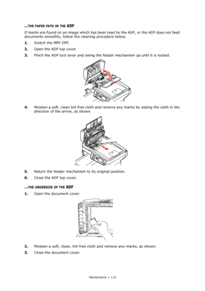 Page 113
Maintenance > 113
...THE PAPER PATH IN THE ADF
If marks are found on an image which has been read by the ADF, or the ADF does not feed 
documents smoothly, follow the cleaning procedure below.
1. Switch the MFP OFF.
2. Open the ADF top cover.
3. Pinch the ADF lock lever and swing the f eeder mechanism up until it is locked.
4. Moisten a soft, clean lint free cloth and remove any marks by wiping the cloth in the 
direction of the arrow, as shown.
5. Return the feeder mechanism  to its original position....