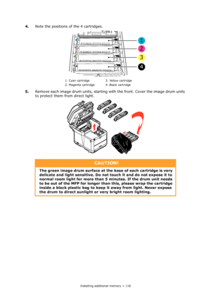 Page 116
Installing additional memory > 116
4.Note the positions of  the 4 cartridges.
5. Remove each image drum units, starting wi th the front. Cover the image drum units 
to protect them from direct light.
1. Cyan cartridge 3. Yellow cartridge
2. Magenta cartridge 4. Black cartridge
CAUTION!
The green image drum surface at the base of each cartridge is very 
delicate and light sensitiv e. Do not touch it and do not expose it to 
normal room light for more than 5  minutes. If the drum unit needs 
to be out of...