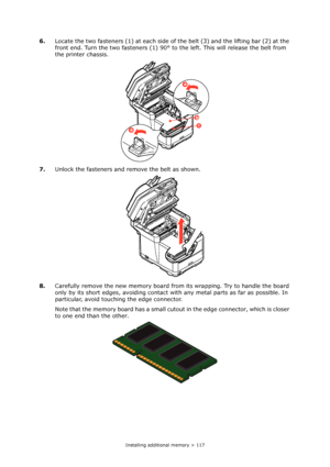 Page 117
Installing additional memory > 117
6.Locate the two fasteners (1) at each side of the belt (3) and the lifting bar (2) at the 
front end. Turn the two fasteners (1) 90° to the left. This will release the belt from 
the printer chassis.
7. Unlock the fasteners and re move the belt as shown.
8. Carefully remove the new memory board from  its wrapping. Try to handle the board 
only by its short edges, avoiding contact wi th any metal parts as far as possible. In 
particular, avoid touching the edge...