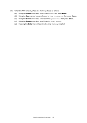 Page 119
Installing additional memory > 119
18.When the MFP is ready, check the memory status as follows:
(a) Using the  Down arrow key, scroll down to  Menu and press  Enter.
(b) Using the  Down arrow key, scroll down to  View Information then press Enter.
(c) Using the  Down arrow key, scroll down to  System Menu then press Enter.
(d) Using the  Down arrow key, scroll down to  Total Memory.
(e) Pressing the  Enter key will confirm the total memory installed.
Downloaded From ManualsPrinter.com Manuals 