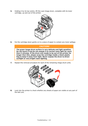 Page 122
Troubleshooting > 122
5.Holding it by its top centre, lift the cyan image drum, complete with its toner 
cartridge, up and out of the printer.
6. Put the cartridge down gently on to a piec e of paper to contain any toner spillage.
7. Repeat this removal procedure for each of the remaining image drum units.
8. Look into the printer to check whether any  sheets of paper are visible on any part of 
the belt unit.
CAUTION!
The green image drum surface is ve ry delicate and light sensitive. 
Do not touch it...