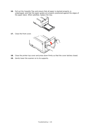 Page 125
Troubleshooting > 125
16.Pull out the Cassette Tray and ensure th at all paper is stacked properly, is 
undamaged, and that the paper guides are  properly positioned against the edges of 
the paper stack. When satisfied, replace the tray.
17. Close the front cover.
18. Close the printer top cover and press down  firmly so that the cover latches closed.
19. Gently  lower the scanner on to its supports.
Downloaded From ManualsPrinter.com Manuals 