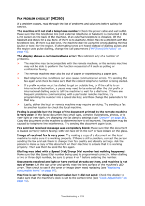 Page 128
Troubleshooting > 128
FAX PROBLEM CHECKLIST (MC360)
If a problem occurs, read through the list of problems and solutions before calling for 
service.
The machine will not dial a telephone number: Check the power cable and wall outlet. 
Make sure that the telephone line (not external  telephone or handset) is connected to the 
LINE socket on the back of the machine. If  an external telephone is installed, lift the 
handset and check for a dial tone. If there is  no dial tone, there may be a problem with...