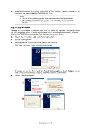 Page 18
Getting started > 18
2.Plugging the printer in first and performing  a “Plug and play” type of installation. In 
this case you must install the TWAIN driver first.
Plug and play installation
The MFP is a “dual device” - Windows sees it  as a scanner and a printer. This means when 
the MFP is plugged into a PC using a USB cable,  youll be prompted to install 2 different 
drivers; the TWAIN (scanner) driver  first and then the printer driver.
1. Attach the printer to a USB port of your computer.
2. Switch...