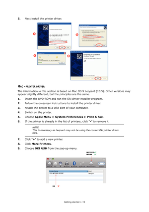 Page 19
Getting started > 19
5.Next install the printer driver.
MAC - PRINTER DRIVER
The information in this section is based on Mac OS X Leopard (10.5). Other versions may 
appear slightly different, but the principles are the same.
1.Insert the DVD-ROM and run the  Oki driver installer program.
2. Follow the on-screen instructions to install the printer driver.
3. Attach the printer to a USB port of your computer.
4. Switch on the printer.
5. Choose  Apple Menu > System Preferences > Print & Fax .
6. If the...