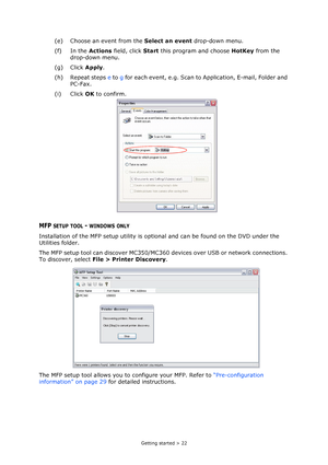 Page 22
Getting started > 22
(e) Choose an event from the Select an event drop-down menu.
(f) In the  Actions field, click  Start this program and choose  HotKey from the 
drop-down menu.
(g) Click  Apply.
(h) Repeat steps  e to  g for each event, e.g. Scan to Application, E-mail, Folder and 
PC-Fax.
(i) Click  OK to confirm.
MFP SETUP TOOL - WINDOWS ONLY
Installation of the MFP setup utility is opti onal and can be found on the DVD under the 
Utilities folder.
The MFP setup tool can discover MC350/MC360 de...