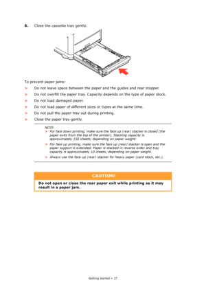 Page 27
Getting started > 27
6.Close the cassette tray gently.
To prevent paper jams:
> Do not leave space between the paper and the guides and rear stopper.
> Do not overfill the paper tray. Capacity depends on the type of paper stock.
> Do not load damaged paper.
> Do not load paper of different sizes or types at the same time.
> Do not pull the paper tray out during printing.
> Close the paper tray gently.
NOTE
>For face down printing, make sure the face up (rear) stacker is closed (the 
paper exits from the...