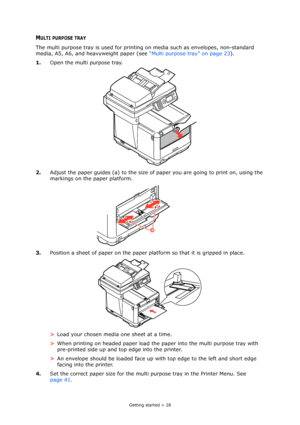 Page 28
Getting started > 28
MULTI PURPOSE TRAY
The multi purpose tray is used for printing on media such as envelopes, non-standard 
media, A5, A6, and heavyweight paper (see  “Multi purpose tray” on page 23).
1. Open the multi purpose tray.
2. Adjust the paper guides (a) to the size of  paper you are going to print on, using the 
markings on the paper platform.
3. Position a sheet of paper on the paper pl atform so that it is gripped in place.
> Load your chosen media one sheet at a time.
> When printing on...