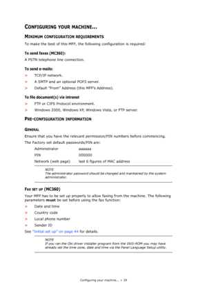 Page 29
Configuring your machine... > 29
CONFIGURING YOUR MACHINE...
MINIMUM CONFIGURATION REQUIREMENTS
To make the best of this MFP, the following configuration is required:
To send faxes (MC360):
A PSTN telephone line connection.
To send e-mails:
>TCP/IP network.
> A SMTP and an optional POP3 server.
> Default “From” Address (this MFP’s Address).
To file document(s) via intranet
>FTP or CIFS Protocol environment.
> Windows 2000, Windows XP, Windows Vista, or FTP server.
PRE-CONFIGURATION INFORMATION
GENERAL...