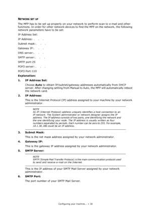 Page 30
Configuring your machine... > 30
NETWORK SET UP
The MFP has to be set up properly on your network to perform scan to e-mail and other 
functions. In order for other network devices to  find the MFP on the network, the following 
network parameters have to be set:
IP Address Set:
IP Address: .    .    .
Subnet mask:.    .    .
Gateway IP:.    .    .
DNS server:.    .    .
SMTP server:.    .    .
SMTP port:25
POP3 server: .    .    .
POP3 Port:110   
Explanation:
1. IP Address Set:
Choose  Auto to obtain...