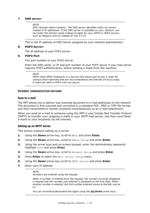 Page 31
Configuring your machine... > 31
7. DNS server:This is the IP address of DNS Server  assigned by your network administrator.
8. POP3 Server: The IP address of your POP3 server. 
9. POP3 Port The port number of your POP3 Server.
Enter the DNS name, or IP and  port number of your POP3 server if your mail server 
requires POP3 authentication, before  sending e-mails from the machine.
INTERNET COMMUNICATION FEATURES
Scan to e-mail
The MFP allows you to deliver your scanned do cument to e-mail addresses on...