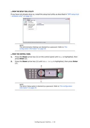 Page 33
Configuring your machine... > 33
...FROM THE SETUP TOOL UTILITY
If you have not already done so, install the setup tool utility as described in “MFP setup tool 
- windows only” on page 22 .
...FROM THE CONTROL PANEL
1.Press the  Down arrow key (1) on the control panel until  Menu is highlighted, then 
press  Enter (2).
2. Press the  Down arrow key (1) until  Admin Setup is highlighted, then press  Enter 
(2).
NOTE
The Administrative Settings are blocked by a password. Refer to  “Pre-
configuration...