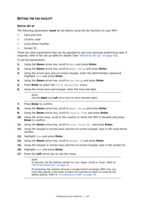 Page 44
Configuring your machine... > 44
SETTING THE FAX FACILITY 
INITIAL SET UP
The following parameters must be set before using the fax function on your MFP:
> Date and time
> Country code
> Local phone number
> Sender ID
There are other parameters that can be adjusted  to suit your personal preferences later if 
required, refer to fax set up table for details (See  “Advanced set up” on page 45).
To set fax parameters:
1. Using the  Down arrow key, scroll to  Menu and press  Enter.
2. Using the  Down arrow...