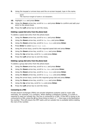 Page 46
Configuring your machine... > 46
9.Using the keypad or arrows keys and the on-screen keypad, type in the name.
10. Highlight  Done and press  Enter.
11. Using the  Down arrow key, scroll to  Done and press  Enter to confirm and add your 
entry to the phone book.
12. Press the  Left arrow key to exit the menu.
Deleting a speed dial entry from the phone book
To delete a speed dial entry from the phone book:
1. Using the  Down arrow key, scroll to  Menu and press  Enter.
2. Using the  Down arrow key,...