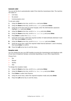 Page 47
Configuring your machine... > 47
Automatic redial
You can set the fax to automatically redial if the initial fax transmission fails. The machine 
will redial on:
> Line busy
> No answer
> Communication error
To set auto-redial:
1. Using the  Down arrow key, scroll to  Menu and press  Enter.
2. Using the  Down arrow key, scroll to  Admin Setup and press Enter.
3. Using the arrow keys and on-screen keypad, enter the Administrator password. 
Highlight  Done and press  Enter.
4. Using the  Down arrow key,...