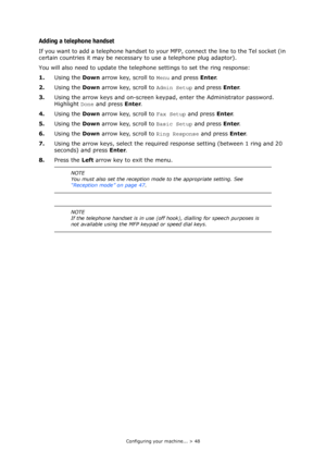 Page 48
Configuring your machine... > 48
Adding a telephone handset
If you want to add a telephone handset to your MFP, connect the line to the Tel socket (in 
certain countries it may be necessary to use a telephone plug adaptor).
You will also need to update the teleph one settings to set the ring response:
1. Using the  Down arrow key, scroll to  Menu and press  Enter.
2. Using the  Down arrow key, scroll to  Admin Setup and press Enter.
3. Using the arrow keys and on-screen keypad, enter the Administrator...