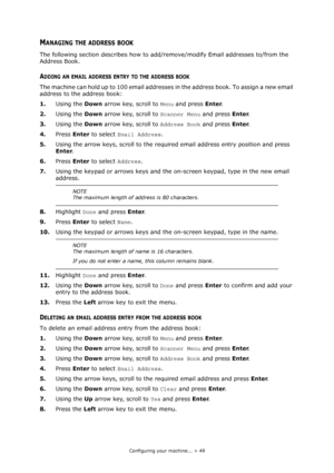 Page 49
Configuring your machine... > 49
MANAGING THE ADDRESS BOOK
The following section describes how to add/remove/modify Email addresses to/from the 
Address Book.
ADDING AN EMAIL ADDRESS ENTRY TO THE ADDRESS BOOK
The machine can hold up to 100 email addresses  in the address book. To assign a new email 
address to the address book:
1. Using the  Down arrow key, scroll to  Menu and press  Enter.
2. Using the  Down arrow key, scroll to  Scanner Menu and press Enter.
3. Using the  Down arrow key, scroll to...