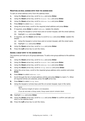 Page 50
Configuring your machine... > 50
MODIFYING AN EMAIL ADDRESS ENTRY FROM THE ADDRESS BOOK
To edit an email address entry from the address book:
1.Using the  Down arrow key, scroll to  Menu and press  Enter.
2. Using the  Down arrow key, scroll to  Scanner Menu and press Enter.
3. Using the  Down arrow key, scroll to  Address Book and press Enter.
4. Press  Enter to select  Email Address .
5. Using the arrow keys, scroll to the required email address and press  Enter.
6. If required, press  Enter to select...