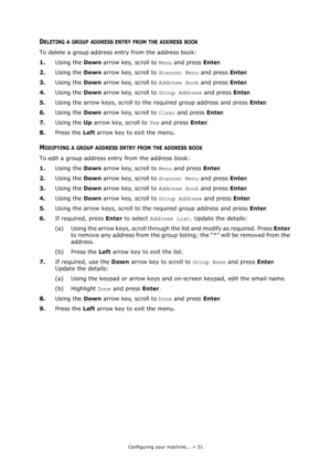 Page 51
Configuring your machine... > 51
DELETING A GROUP ADDRESS ENTRY FROM THE ADDRESS BOOK
To delete a group address entry from the address book:
1. Using the  Down arrow key, scroll to  Menu and press  Enter.
2. Using the  Down arrow key, scroll to  Scanner Menu and press Enter.
3. Using the  Down arrow key, scroll to  Address Book and press Enter.
4. Using the  Down arrow key, scroll to  Group Address and press Enter.
5. Using the arrow keys, scroll to th e required group address and press  Enter.
6. Using...