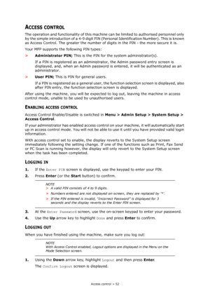 Page 52
Access control > 52
ACCESS CONTROL
The operation and functionality of this machine can be limited to authorised personnel only 
by the simple introduction of a 4-9 digit PIN (P ersonal Identification Number). This is known 
as Access Control. The greater the number of  digits in the PIN - the more secure it is.
Your MFP supports the following PIN types:
> Administrator PIN;  This is the PIN for the system administrator(s).
If a PIN is registered as an administra tor, the Admin password entry screen is...