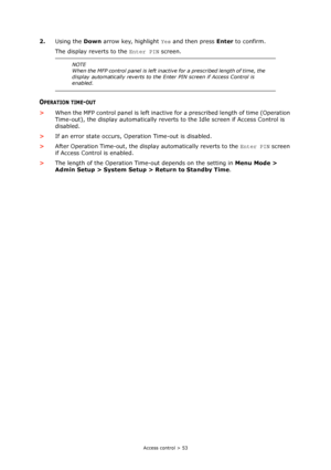 Page 53
Access control > 53
2.Using the  Down arrow key, highlight  Yes and then press  Enter to confirm.
The display reverts to the  Enter PIN screen.
OPERATION TIME-OUT
>When the MFP control panel is left inactive  for a prescribed length of time (Operation 
Time-out), the display automatically reverts to the Idle screen if Access Control is 
disabled.
> If an error state occurs, Operation Time-out is disabled.
> After Operation Time-out, the display automatically reverts to the  Enter PIN screen 
if Access...