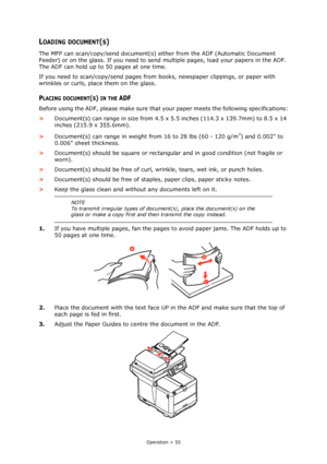 Page 55
Operation > 55
LOADING DOCUMENT(S)
The MFP can scan/copy/send document(s) either from the ADF (Automatic Document 
Feeder) or on the glass. If you need to send  multiple pages, load your papers in the ADF. 
The ADF can hold up to 50 pages at one time.
If you need to scan/copy/send pages from books, newspaper clippings, or paper with 
wrinkles or curls, place them on the glass.
PLACING DOCUMENT(S) IN THE ADF
Before using the ADF, please make sure that  your paper meets the following specifications:
>...