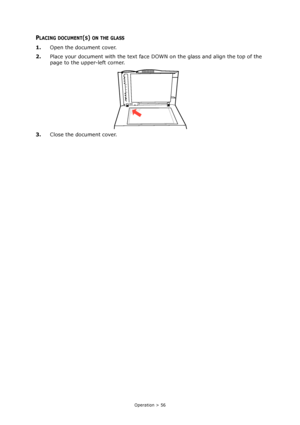 Page 56
Operation > 56
PLACING DOCUMENT(S) ON THE GLASS
1.Open the document cover.
2. Place your document with the text face DOWN on the glass and align the top of the 
page to the upper-left corner.
3. Close the document cover.
Downloaded From ManualsPrinter.com Manuals 