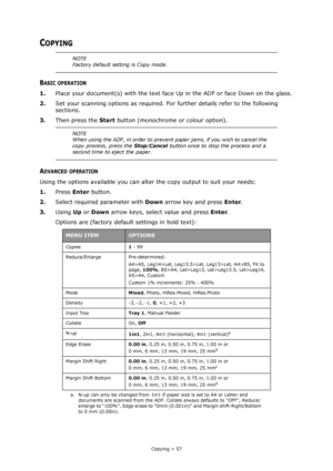 Page 57
Copying > 57
COPYING
BASIC OPERATION
1.Place your document(s) with the text face  Up in the ADF or face Down on the glass.
2. Set your scanning options as required. Fo r further details refer to the following 
sections.
3. Then press the  Start button (monochrome or colour option).
ADVANCED OPERATION
Using the options available you can alter  the copy output to suit your needs:
1. Press  Enter button.
2. Select required parameter with  Down arrow key and press  Enter.
3. Using  Up or  Down  arrow keys,...