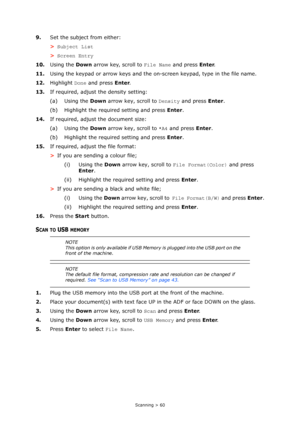 Page 60
Scanning > 60
9.Set the subject from either:
>Subject List
> Screen Entry
10. Using the  Down arrow key, scroll to  File Name and press  Enter.
11. Using the keypad or arrow keys and the on-screen keypad, type in the file name.
12. Highlight  Done and press  Enter.
13. If required, adjust the density setting:
(a) Using the  Down arrow key, scroll to  Density and press  Enter.
(b) Highlight the required setting and press  Enter.
14. If required, adjust the document size:
(a) Using the  Down arrow key,...