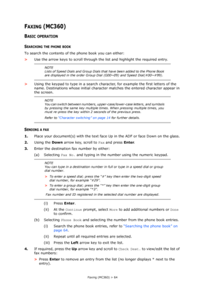 Page 64
Faxing (MC360) > 64
FAXING (MC360)
BASIC OPERATION
SEARCHING THE PHONE BOOK
To search the contents of the phone book you can either:
>Use the arrow keys to scroll through the list and highlight the required entry.
> Using the keypad to type in a search char acter, for example the first letters of the 
name. Destinations whose initial character  matches the entered character appear in 
the screen.
SENDING A FAX
1. Place your document(s) with the text face  Up in the ADF or face Down on the glass.
2....