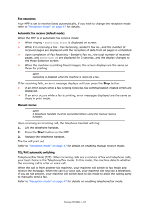 Page 67
Faxing (MC360) > 67
FAX RECEIVING
Your MFP is set to receive faxes automatically, if you wish to change the reception mode 
refer to  “Reception mode” on page 47  for details.
Automatic fax receive (default mode)
When the MFP is in automatic fax receive mode:
>When ringing -  Receiving Start  is displayed on screen.
> While it is receiving a Fax - Fax Receivin g, senders Fax no., and the number of 
received pages are displayed until the recept ion of data from all pages is completed.
> Upon completion...