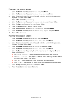 Page 69
Faxing (MC360) > 69
PRINTING A FAX ACTIVITY REPORT
1.Using the  Down arrow key, scroll to  Menu and press  Enter.
2. Using the  Down arrow key, scroll to  Admin Setup and press Enter.
3. Using the arrow keys and on-screen keypad, enter the Administrator password. 
Highlight  Done and press  Enter.
4. Press  Enter to select  System Setup .
5. Using the  Down arrow key, scroll to  Report Full Print and press Enter.
6. Using the  Up arrow key, scroll to  On and press  Enter.
7. Press the  Left arrow key...