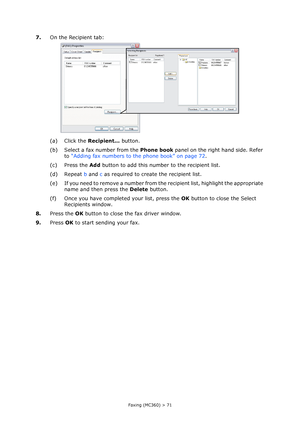 Page 71
Faxing (MC360) > 71
7.On the Recipient tab:
(a) Click the  Recipient... button.
(b) Select a fax number from the  Phone book panel on the right hand side. Refer 
to  “Adding fax numbers to the phone book” on page 72 .
(c) Press the  Add button to add this number to the recipient list.
(d) Repeat  b and  c as required to create the recipient list.
(e) If you need to remove a number from the recipient list, highlight the appropriate  name and then press the  Delete button.
(f) Once you have completed your...