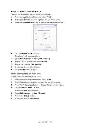 Page 72
Faxing (MC360) > 72
ADDING FAX NUMBERS TO THE PHONE BOOK
To add a fax destination number to the phone book:
1.From your application’s File menu, select  Print.
2. In the Select Printer window, highlight the fax driver option.
3. Press the  Preferences  button to display the fax driver window.
4. Click the  Phone book...  button.
The phone book screen displays.
5. Select  FAX number -> New (FAX number) .
6. Type in the fax number destination  Name.
7. Type in the required  FAX number.
8. If required,...