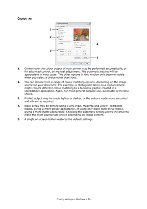 Page 76
Printing settings in Windows > 76
COLOUR TAB
1.Control over the colour output of your pr inter may be performed automatically, or 
for advanced control, by manual adju stment. The automatic setting will be 
appropriate in most cases. The other opti ons in this window only become visible 
when you select a choice other than Auto.
2. You can choose from a range of colour matching options, depending on the image 
source for your document. For example, a photograph taken on a digital camera 
might require...