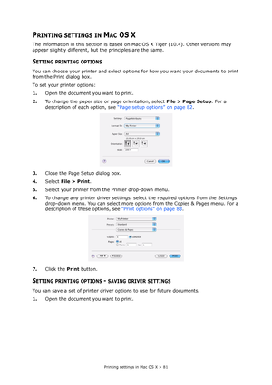 Page 81
Printing settings in Mac OS X > 81
PRINTING SETTINGS IN MAC OS X
The information in this section is based on Mac OS X Tiger (10.4). Other versions may 
appear slightly different, but the principles are the same.
SETTING PRINTING OPTIONS
You can choose your printer and select options for how you want your documents to print 
from the Print dialog box.
To set your printer options:
1. Open the document you want to print.
2. To change the paper size or page orientation, select  File > Page Setup. For a...