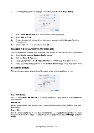 Page 82
Printing settings in Mac OS X > 82
2.To change the paper size or page orientation, select  File > Page Setup.
3. Select  Save As Default  from the Settings drop-down menu.
4. Select  File > Print .
5. To save the current printer driver settings as a preset, select  Save As from the 
Preset menu.
6. Enter a name for your preset and click  OK.
CHANGING THE DEFAULT PRINTER AND PAPER SIZE
The following steps describe how to change yo ur default printer and the paper size options.
1. Select  Apple menu >...