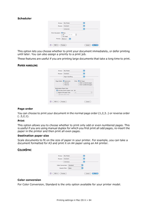 Page 84
Printing settings in Mac OS X > 84
Scheduler
This option lets you choose whether to print your document immediately, or defer printing 
until later. You can also assign a priority to a print job.
These features are useful if you are printing la rge documents that take a long time to print.
PAPER HANDLING
Page order
You can choose to print your document in the normal page order (1,2,3..) or reverse order 
(..3,2,1).
Print
This option allows you to choose whether to pr int only odd or even numbered pages....