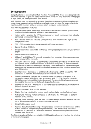 Page 10
Introduction > 10
INTRODUCTION
Congratulations on choosing this Multi Function Product (MFP). It has been designed with 
advanced features, to give you clear, vibrant  colour prints and crisp black and white pages 
at high speed, on a range of office print media.
With this MFP, you can instantly scan pape r-based documents and deliver the electronic 
image to various destinations including email  addresses, printers, ftp servers, facsimile 
machines, USB memory stick, or some one elses computer on the...