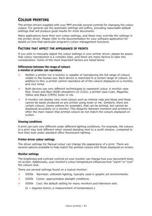 Page 93
Colour printing > 93
COLOUR PRINTING
The printer drivers supplied with your MFP provide several controls for changing the colour 
output. For general use the auto matic settings will suffice, providing reasonable default 
settings that will produce good results for most documents.
Many applications have their own colour sett ings, and these may override the settings in 
the printer driver. Please refer to the docu mentation for your software application for 
details on how that particular program’s...