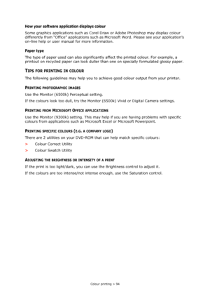 Page 94
Colour printing > 94
How your software application displays colour
Some graphics applications such as Corel Draw or Adobe Photoshop may display colour 
differently from “Office” applications such as  Microsoft Word. Please see your application’s 
on-line help or user manual for more information.
Paper type
The type of paper used can also significantl y affect the printed colour. For example, a 
printout on recycled paper can look duller th an one on specially formulated glossy paper.
TIPS FOR PRINTING...