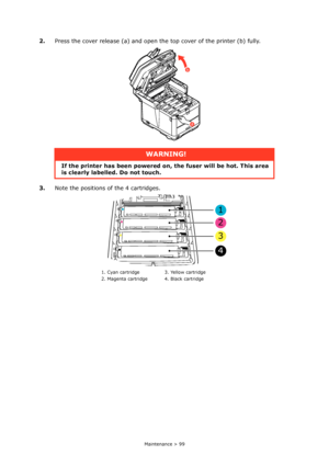 Page 99
Maintenance > 99
2.Press the cover release (a) and open the top cover of the printer (b) fully.
3. Note the positions of  the 4 cartridges.
WARNING!
If the printer has been  powered on, the fuser will be hot. This area 
is clearly labelled. Do not touch.
1. Cyan cartridge 3. Yellow cartridge
2. Magenta cartridge 4. Black cartridge
a
b
1
2
3
4
Downloaded From ManualsPrinter.com Manuals 