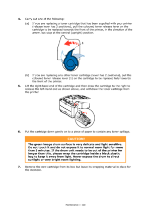 Page 100
Maintenance > 100
4.Carry out one of the following:
(a) If you are replacing a toner cartridge th at has been supplied with your printer 
(release lever has 3 positions), pull th e coloured toner release lever on the 
cartridge to be replaced towards the front  of the printer, in the direction of the 
arrow, but stop at the central (upright) position.
(b) If you are replacing any other toner cartridge (lever has 2 positions), pull the  coloured toner release lever (1) on the  cartridge to be replaced...